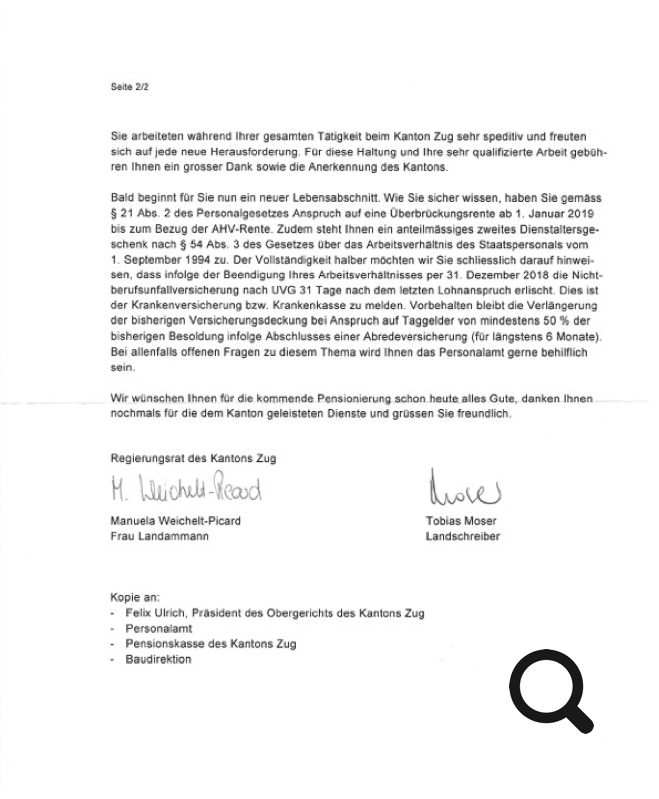 Sie arbeiteten während Ihrer gesamten Tätigkeit beim Kanton Zug sehr speditiv und freuten sich auf jede neue Herausforderung. Für diese Haltung und Ihre sehr qualifizierte Arbeit gebüh- ren Ihnen ein grosser Dank sowie die Anerkennung des Kantons. Bald beginnt für Sie nun ein neuer Lebensabschnitt. Wie Sie sicher wissen, haben Sie gemäss § 21 Abs. 2 des Personalgesetzes Anspruch auf eine Überbrückungsrente ab 1. Januar 2019 bis zum Bezug der AHV-Rente. Zudem steht Ihnen ein anteilmässiges zweites Dienstaltersge- schenk nach § 54 Abs. 3 des Gesetzes über das Arbeitsverhältnis des Staatspersonals vom 1. September 1994 zu. Der Vollständigkeit halber möchten wir Sie schliesslich darauf hinwei- sen, dass infolge der Beendigung Ihres Arbeitsverhältnisses per 31. Dezember 2018 die Nicht- berufsunfallversicherung nach UVG 31 Tage nach dem letzten Lohnanspruch erlischt. Dies ist der Krankenversicherung bzw. Krankenkasse zu melden. Vorbehalten bleibt die Verlängerung der bisherigen Versicherungsdeckung bei Anspruch auf Taggelder von mindestens 50 % der bisherigen Besoldung infolge Abschlusses einer Abredeversicherung (für längstens 6 Monate). Bei allenfalls offenen Fragen zu diesem Thema wird Ihnen das Personalamt gerne behilflich sein. Wi[_yvü n sc h EillJ hn enJ.ü r .die kQID.m.eJ1.d.eJ~ens.LoJli _ eJw1.g_s,,_c.b.onJiauia,alJ.e _ s__G_u.te _ ~d a nken.I bne~- _ _ nochmals für die dem Kanton geleisteten Dienste und grüssen Sie freundlich. Regierungsrat des Kantons Zug Manuela Weichelt-Picard Frau Landammann Tobias Moser Landschreiber